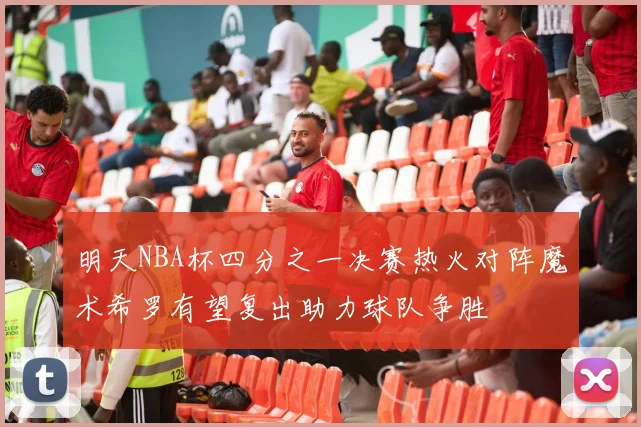 明天NBA杯四分之一决赛热火对阵魔术希罗有望复出助力球队争胜