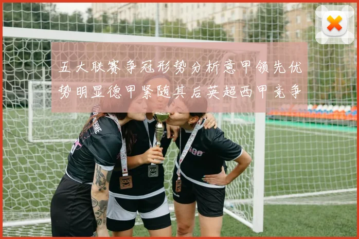 五大联赛争冠形势分析意甲领先优势明显德甲紧随其后英超西甲竞争激烈
