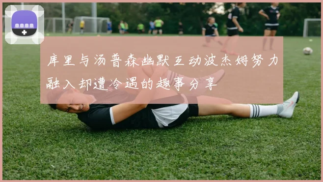 库里与汤普森幽默互动波杰姆努力融入却遭冷遇的趣事分享