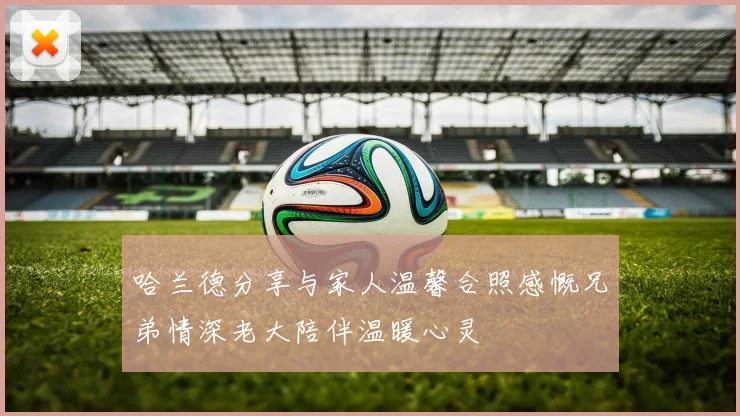 哈兰德分享与家人温馨合照感慨兄弟情深老大陪伴温暖心灵