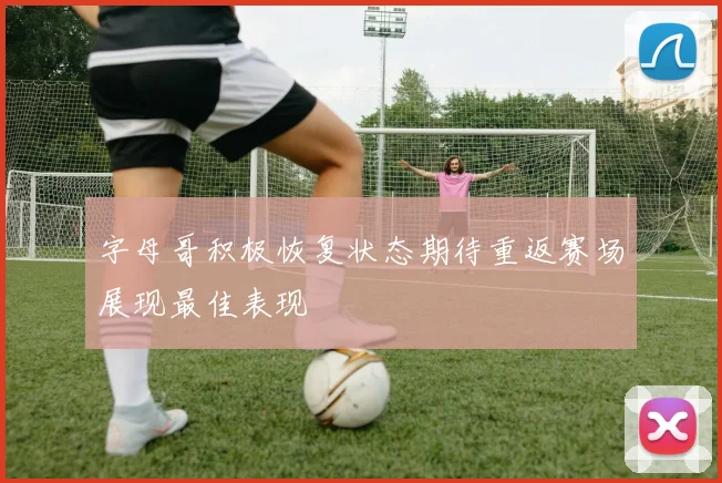 字母哥积极恢复状态期待重返赛场展现最佳表现