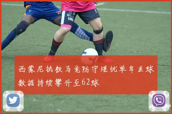 西蒙尼执教马竞防守堪忧单年丢球数据持续攀升至62球
