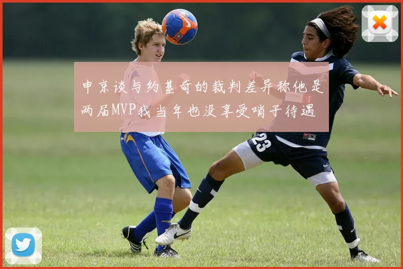 申京谈与约基奇的裁判差异称他是两届MVP我当年也没享受哨子待遇