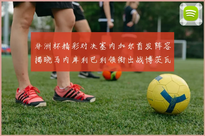 非洲杯精彩对决塞内加尔首发阵容揭晓马内库利巴利领衔出战博茨瓦纳