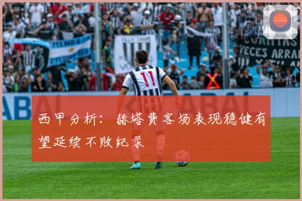 西甲分析：赫塔费客场表现稳健有望延续不败纪录