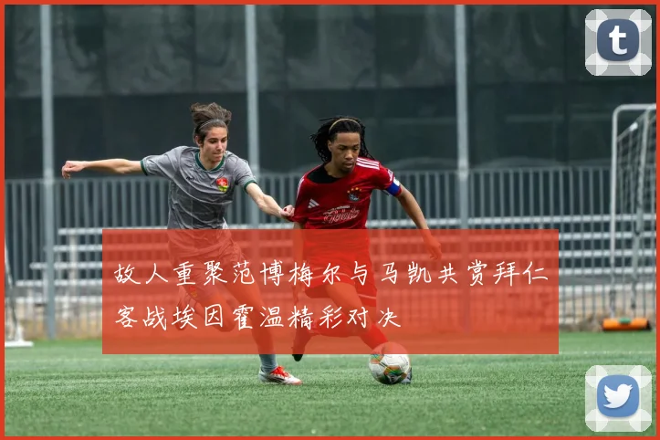 故人重聚范博梅尔与马凯共赏拜仁客战埃因霍温精彩对决