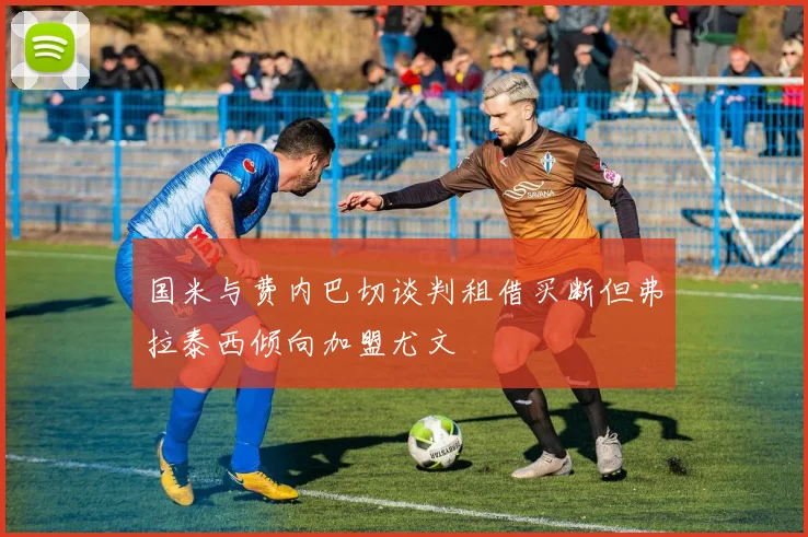 国米与费内巴切谈判租借买断但弗拉泰西倾向加盟尤文