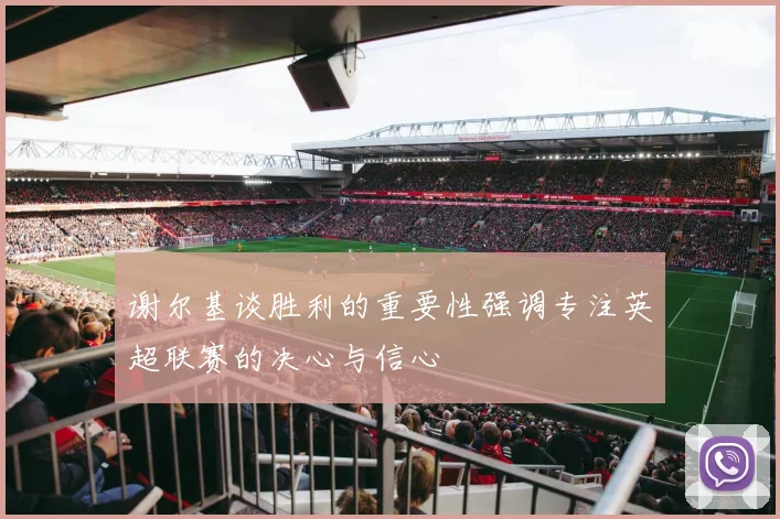 谢尔基谈胜利的重要性强调专注英超联赛的决心与信心