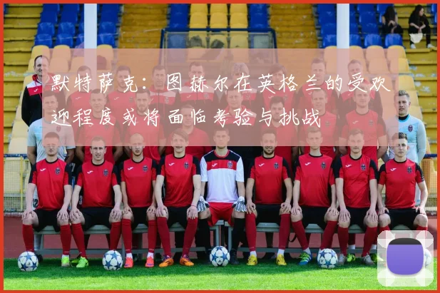 默特萨克：图赫尔在英格兰的受欢迎程度或将面临考验与挑战