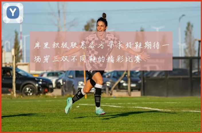 库里积极联系各方寻求好鞋期待一场穿三双不同鞋的精彩比赛