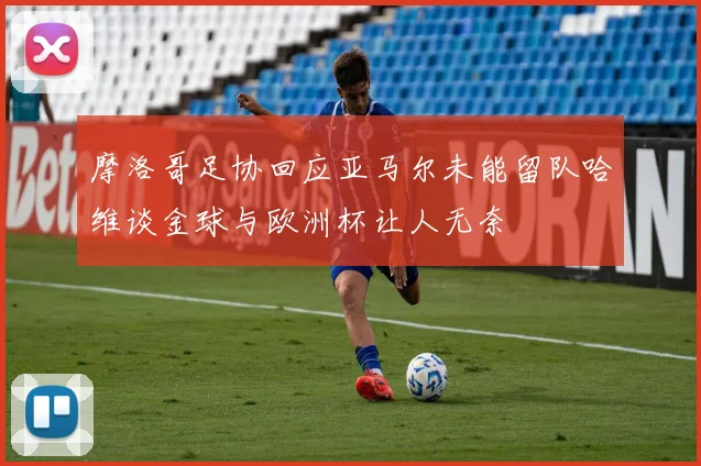 摩洛哥足协回应亚马尔未能留队哈维谈金球与欧洲杯让人无奈