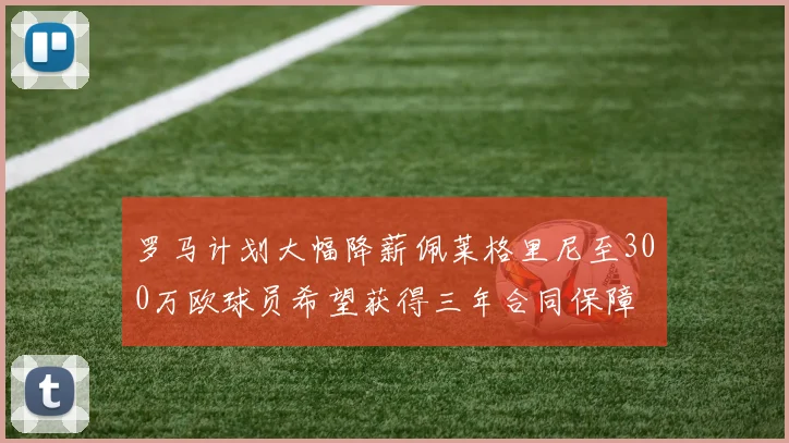罗马计划大幅降薪佩莱格里尼至300万欧球员希望获得三年合同保障
