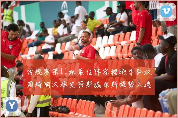 常规赛第11轮最佳阵容揭晓李弘权周琦陶汉林史密斯威尔斯强势入选