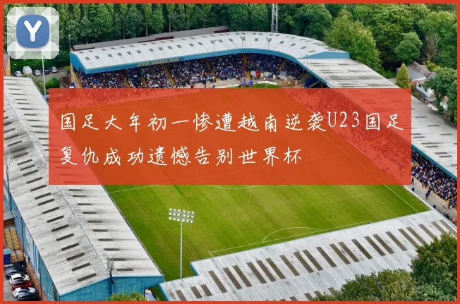 国足大年初一惨遭越南逆袭U23国足复仇成功遗憾告别世界杯