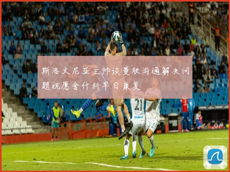 斯洛文尼亚主帅谈曼联沟通解决问题祝愿舍什科早日康复