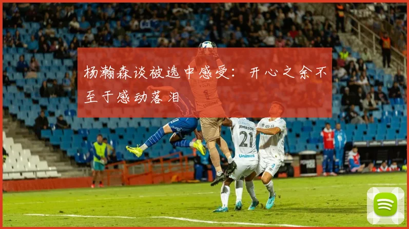 杨瀚森谈被选中感受：开心之余不至于感动落泪