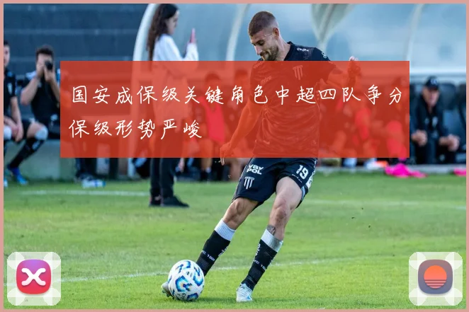国安成保级关键角色中超四队争分保级形势严峻