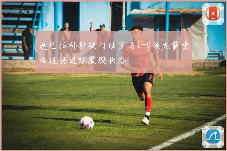 迪巴拉补射破门助罗马1-0领先萨索洛连场进球展现状态