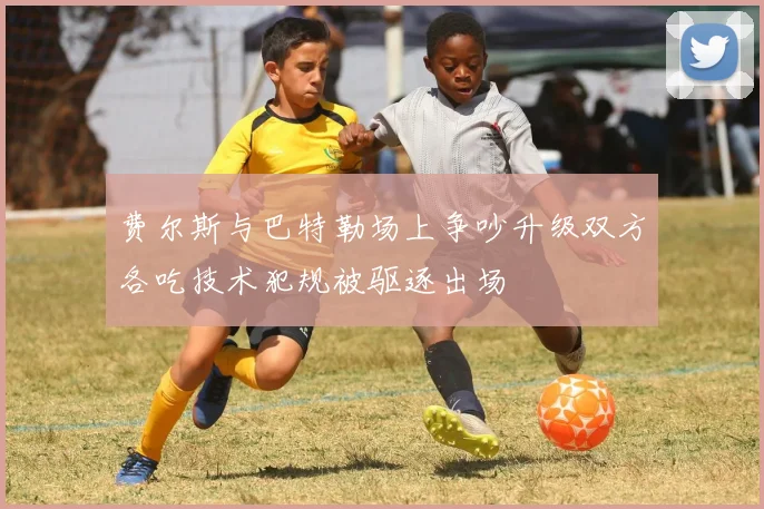 费尔斯与巴特勒场上争吵升级双方各吃技术犯规被驱逐出场