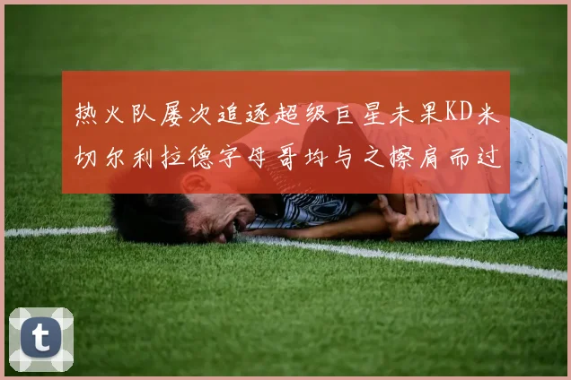 热火队屡次追逐超级巨星未果KD米切尔利拉德字母哥均与之擦肩而过