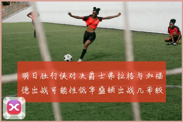 明日独行侠对决爵士弗拉格与加福德出战可能性低华盛顿出战几率较高