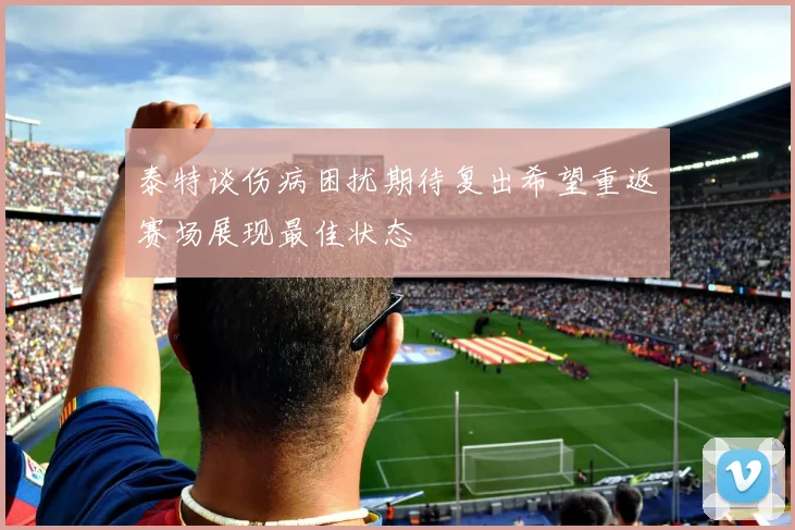 泰特谈伤病困扰期待复出希望重返赛场展现最佳状态