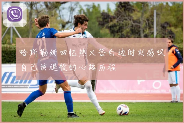 哈斯勒姆回忆热火签白边时刻感叹自己该退役的心路历程