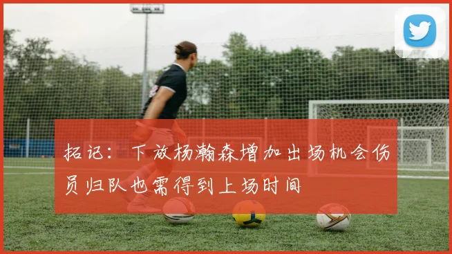 拓记：下放杨瀚森增加出场机会伤员归队也需得到上场时间