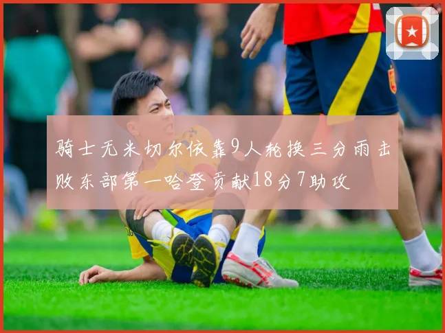 骑士无米切尔依靠9人轮换三分雨击败东部第一哈登贡献18分7助攻