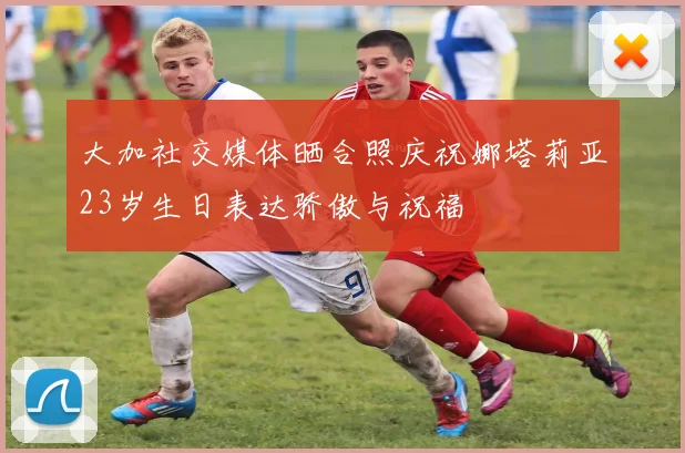 大加社交媒体晒合照庆祝娜塔莉亚23岁生日表达骄傲与祝福