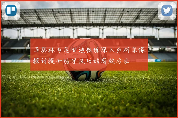 马瑟林与范甘迪教练深入分析录像探讨提升防守技巧的有效方法