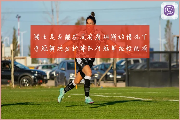 骑士是否能在没有詹姆斯的情况下夺冠解说分析球队对冠军经验的渴望与担忧